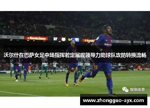 沃尔什在巴萨女足中场指挥若定展现领导力助球队攻防转换流畅